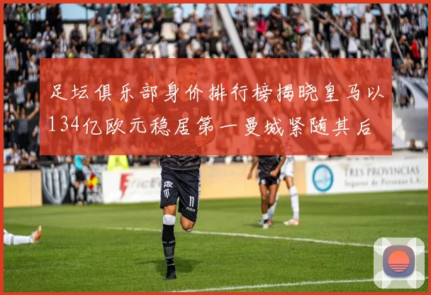 足坛俱乐部身价排行榜揭晓皇马以134亿欧元稳居第一曼城紧随其后