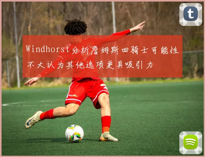 Windhorst分析詹姆斯回骑士可能性不大认为其他选项更具吸引力