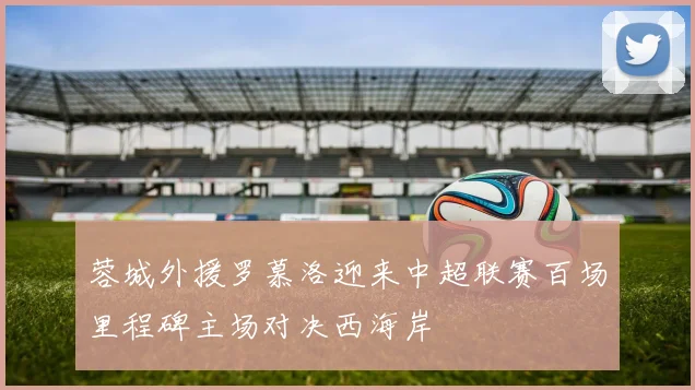 蓉城外援罗慕洛迎来中超联赛百场里程碑主场对决西海岸