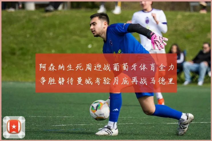 阿森纳生死周迎战葡萄牙体育全力争胜静待曼城考验月底再战马德里竞技