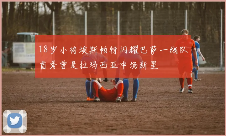 18岁小将埃斯帕特闪耀巴萨一线队首秀曾是拉玛西亚中场新星