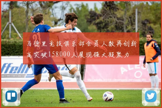 马德里竞技俱乐部会员人数再创新高突破158000人展现强大凝聚力
