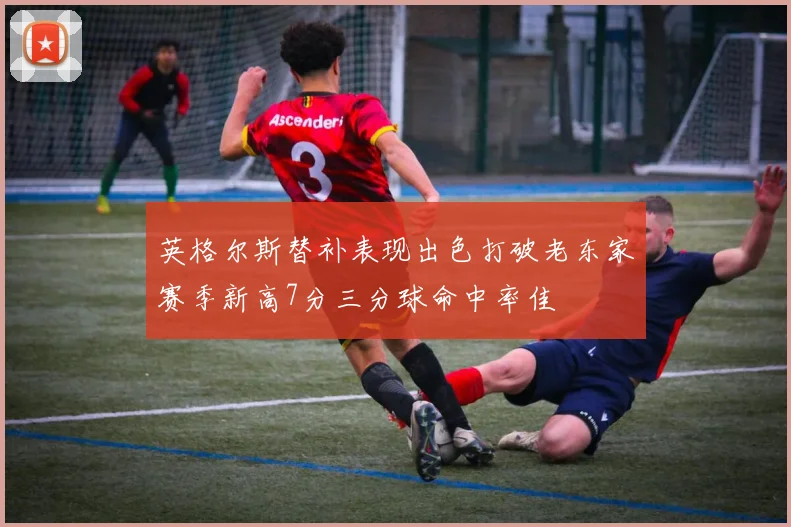 英格尔斯替补表现出色打破老东家赛季新高7分三分球命中率佳