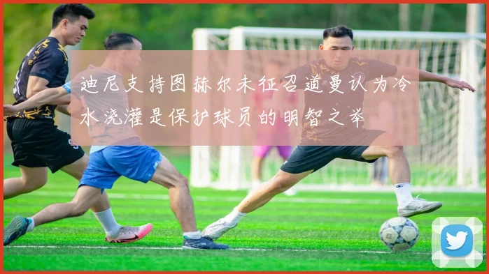 迪尼支持图赫尔未征召道曼认为冷水浇灌是保护球员的明智之举