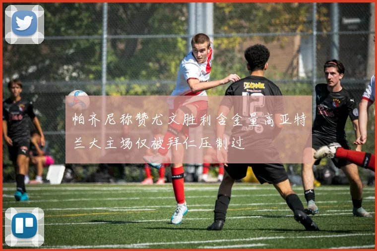帕齐尼称赞尤文胜利含金量高亚特兰大主场仅被拜仁压制过
