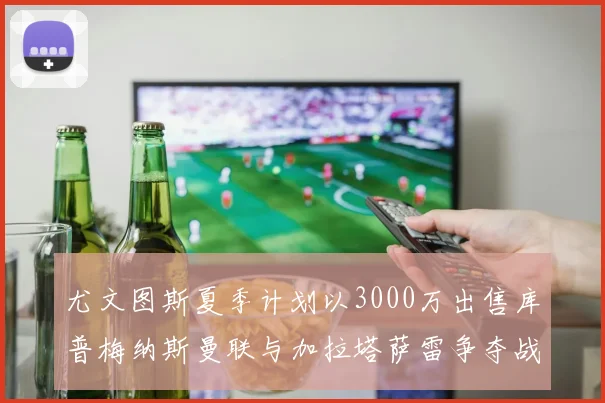 尤文图斯夏季计划以3000万出售库普梅纳斯曼联与加拉塔萨雷争夺战开启
