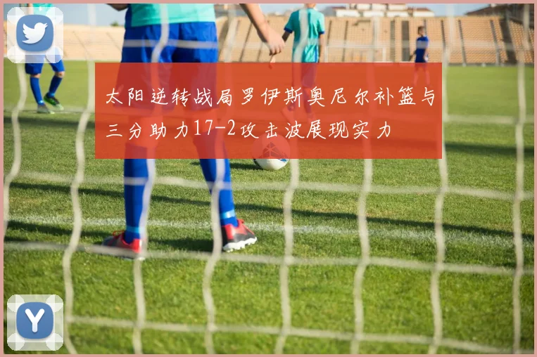 太阳逆转战局罗伊斯奥尼尔补篮与三分助力17-2攻击波展现实力