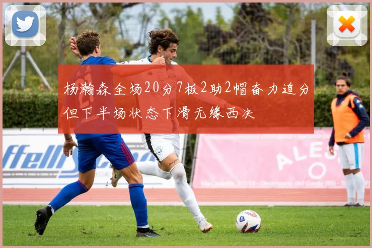 杨瀚森全场20分7板2助2帽奋力追分但下半场状态下滑无缘西决