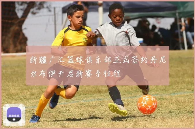 新疆广汇篮球俱乐部正式签约丹尼尔布伊开启新赛季征程