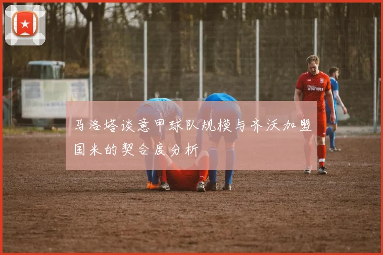 马洛塔谈意甲球队规模与齐沃加盟国米的契合度分析