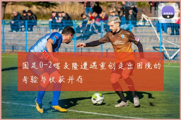 国足0-2喀麦隆遭遇重创走出困境的考验与收获并存