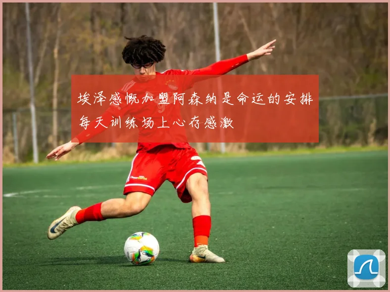 埃泽感慨加盟阿森纳是命运的安排每天训练场上心存感激