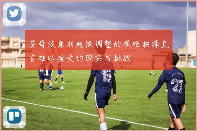 芬奇谈康利轮换调整的艰难抉择直言难以接受的现实与挑战