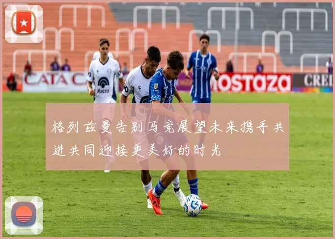 格列兹曼告别马竞展望未来携手共进共同迎接更美好的时光
