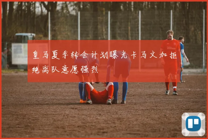 皇马夏季转会计划曝光卡马文加拒绝离队意愿强烈