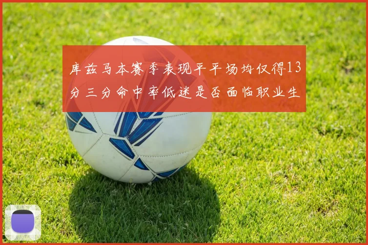 库兹马本赛季表现平平场均仅得13分三分命中率低迷是否面临职业生涯低谷