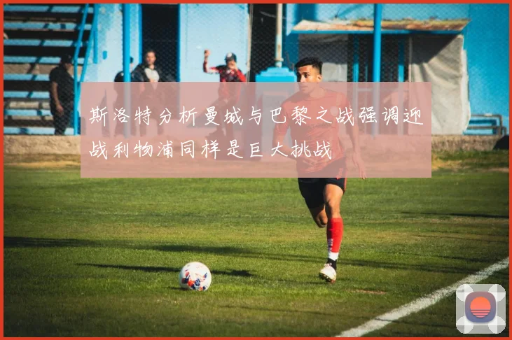 斯洛特分析曼城与巴黎之战强调迎战利物浦同样是巨大挑战