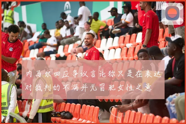 内马尔回应争议言论称只是在表达对裁判的不满并无冒犯女性之意