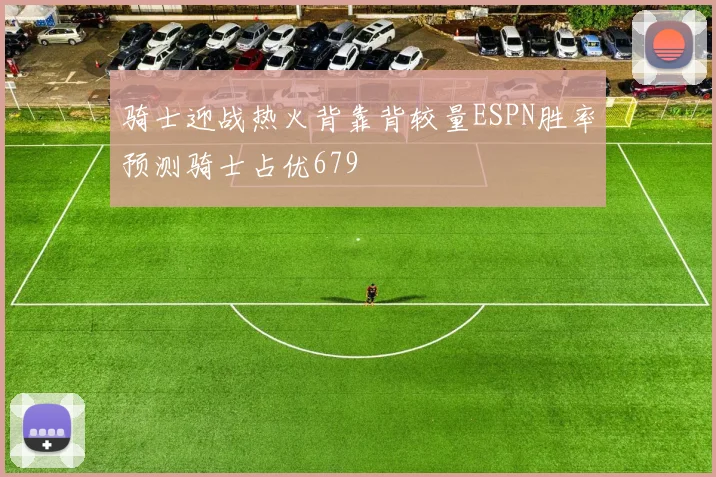骑士迎战热火背靠背较量ESPN胜率预测骑士占优679