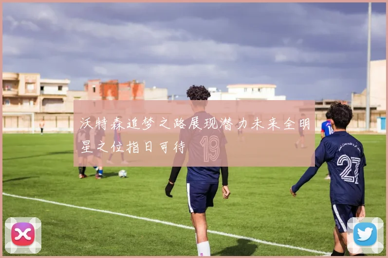 沃特森追梦之路展现潜力未来全明星之位指日可待