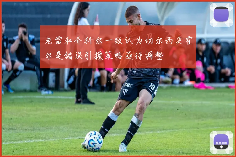 老雷和乔科尔一致认为切尔西卖霍尔是错误引援策略亟待调整