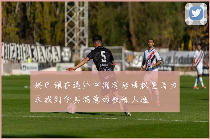 姆巴佩在选帅中拥有话语权皇马力求找到令其满意的教练人选