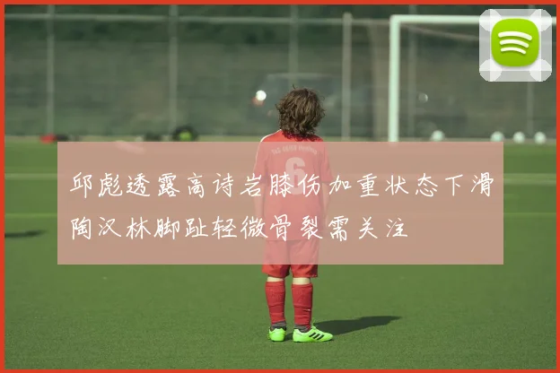 邱彪透露高诗岩膝伤加重状态下滑陶汉林脚趾轻微骨裂需关注